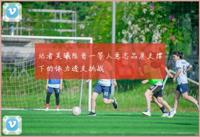 记者吴曦陈晋一等人意志品质支撑下的体力透支挑战