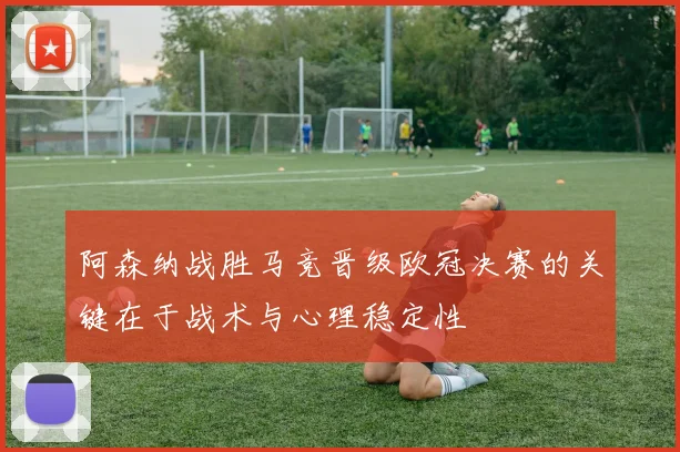 阿森纳战胜马竞晋级欧冠决赛的关键在于战术与心理稳定性