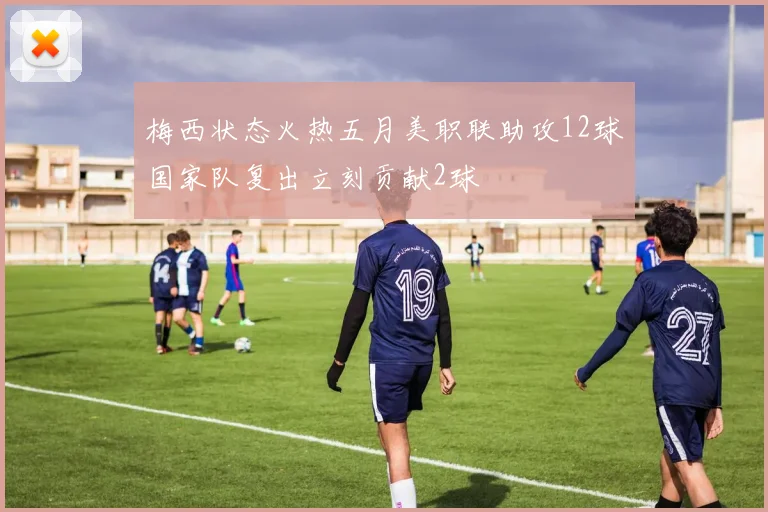 梅西状态火热五月美职联助攻12球国家队复出立刻贡献2球