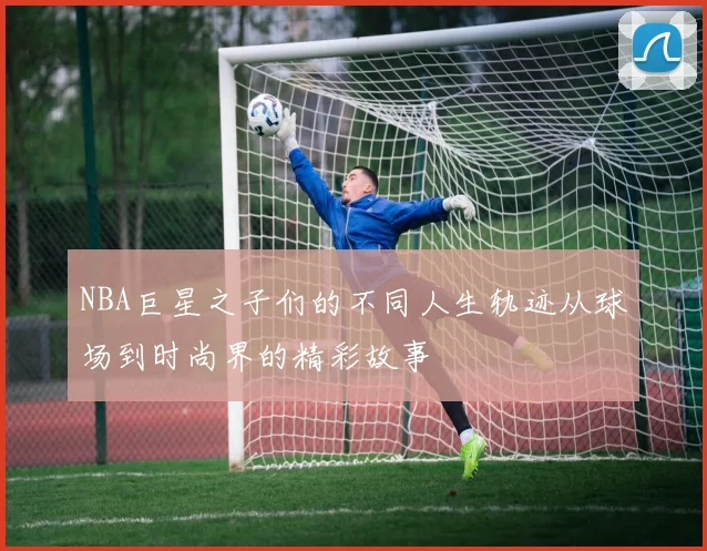 NBA巨星之子们的不同人生轨迹从球场到时尚界的精彩故事