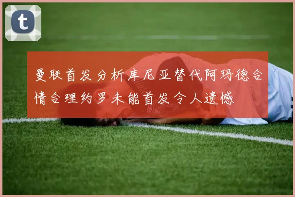 曼联首发分析库尼亚替代阿玛德合情合理约罗未能首发令人遗憾