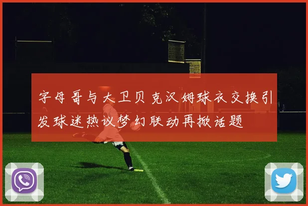 字母哥与大卫贝克汉姆球衣交换引发球迷热议梦幻联动再掀话题