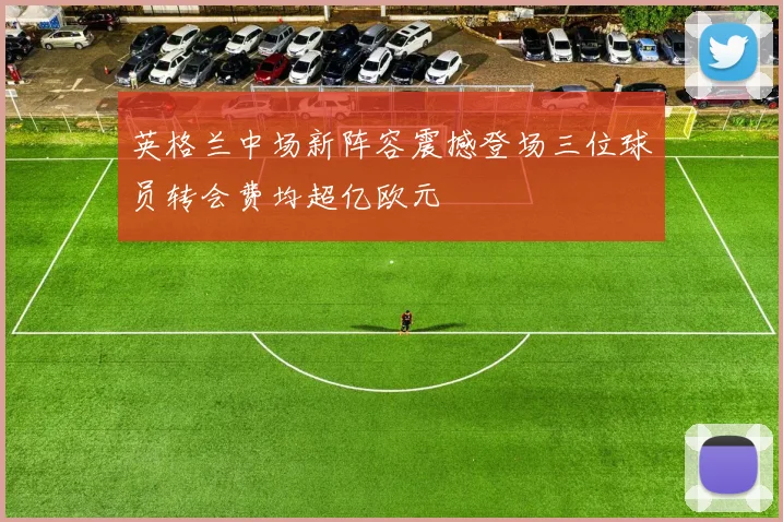 英格兰中场新阵容震撼登场三位球员转会费均超亿欧元