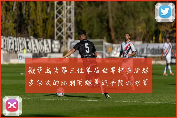 戳萨成为第三位单届世界杯多进球多助攻的比利时球员追平阿扎尔等传奇