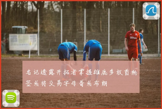 名记透露开拓者掌握雄鹿多枚首轮签或将交易字母哥或布朗