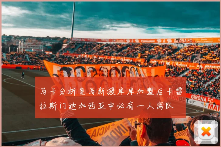 马卡分析皇马新援库库加盟后卡雷拉斯门迪加西亚中必有一人离队