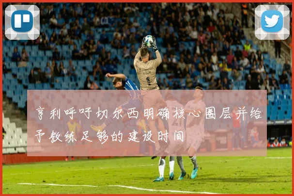 亨利呼吁切尔西明确核心圈层并给予教练足够的建设时间