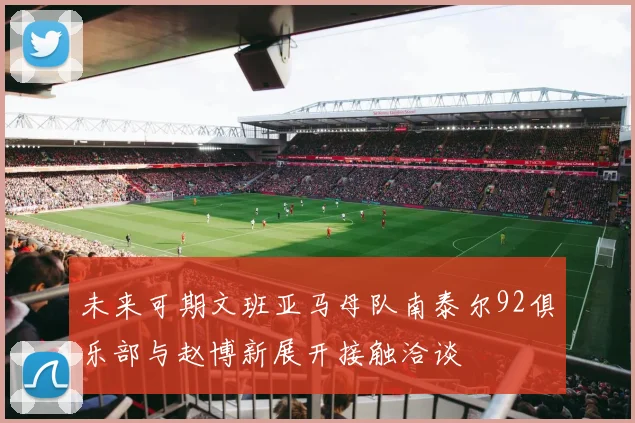 未来可期文班亚马母队南泰尔92俱乐部与赵博新展开接触洽谈