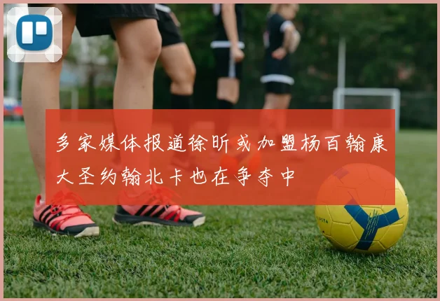 多家媒体报道徐昕或加盟杨百翰康大圣约翰北卡也在争夺中