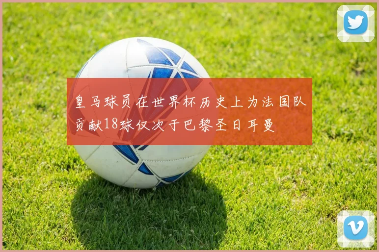 皇马球员在世界杯历史上为法国队贡献18球仅次于巴黎圣日耳曼