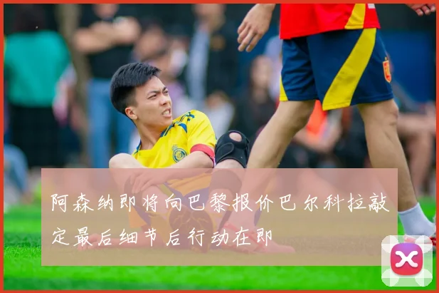 阿森纳即将向巴黎报价巴尔科拉敲定最后细节后行动在即