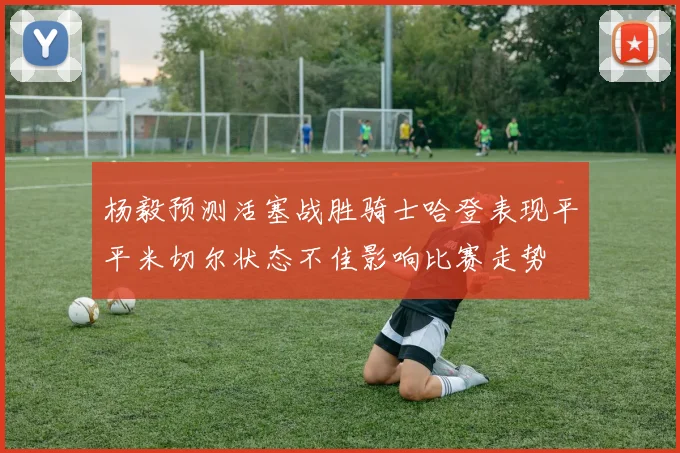 杨毅预测活塞战胜骑士哈登表现平平米切尔状态不佳影响比赛走势