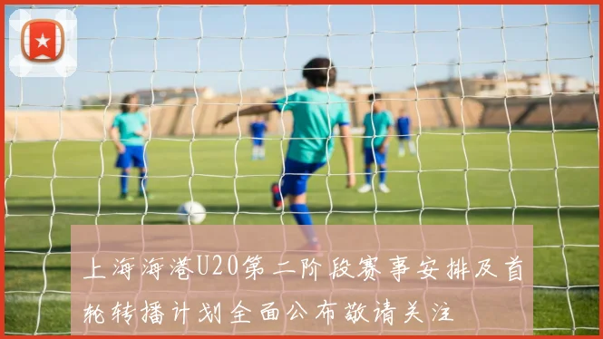 上海海港U20第二阶段赛事安排及首轮转播计划全面公布敬请关注