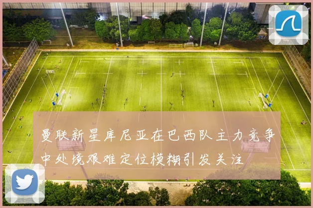 曼联新星库尼亚在巴西队主力竞争中处境艰难定位模糊引发关注