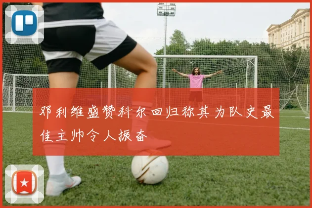 邓利维盛赞科尔回归称其为队史最佳主帅令人振奋
