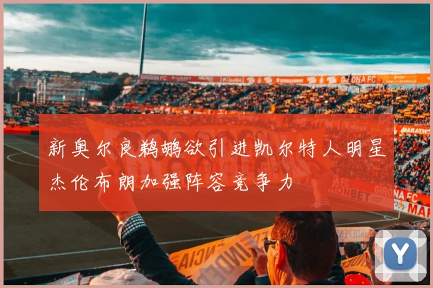 新奥尔良鹈鹕欲引进凯尔特人明星杰伦布朗加强阵容竞争力